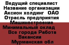 Ведущий специалист › Название организации ­ Аксион-холдинг, ОАО › Отрасль предприятия ­ Машиностроение › Минимальный оклад ­ 1 - Все города Работа » Вакансии   . Мурманская обл.,Заозерск г.